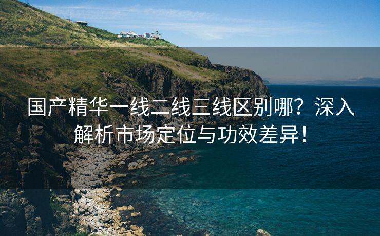 国产精华一线二线三线区别哪？深入解析市场定位与功效差异！
