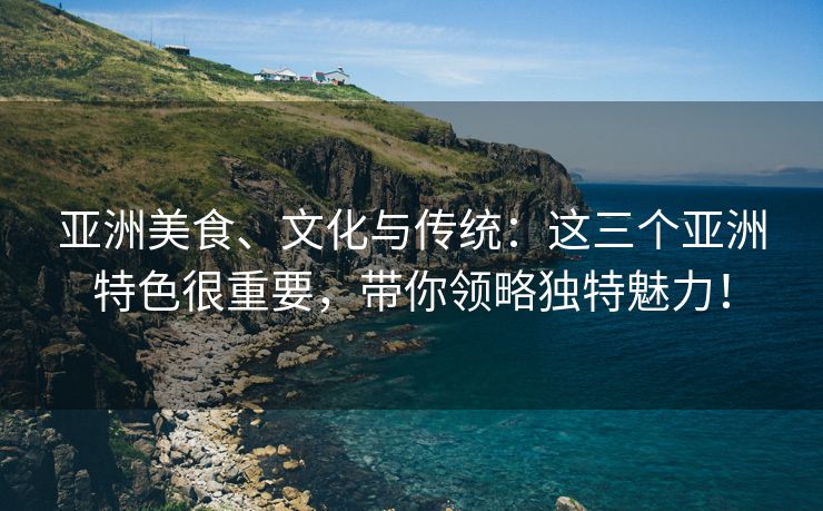 亚洲美食、文化与传统：这三个亚洲特色很重要，带你领略独特魅力！