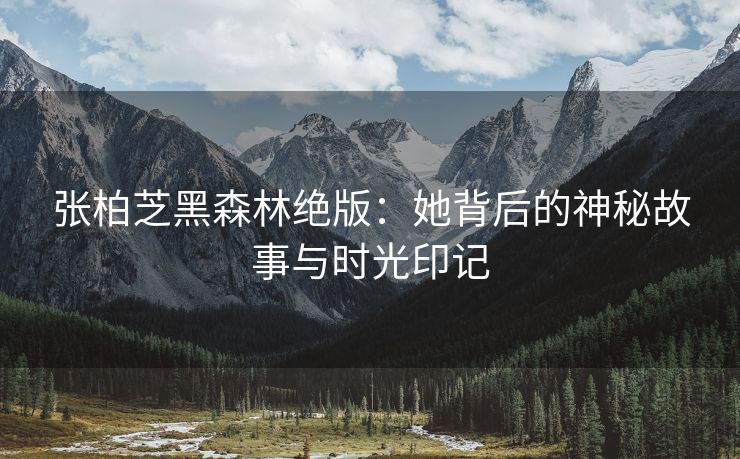 张柏芝黑森林绝版：她背后的神秘故事与时光印记