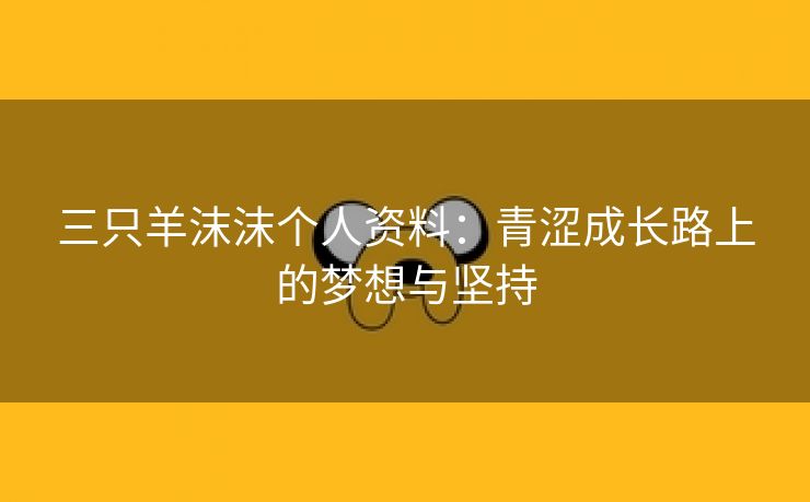 三只羊沫沫个人资料：青涩成长路上的梦想与坚持