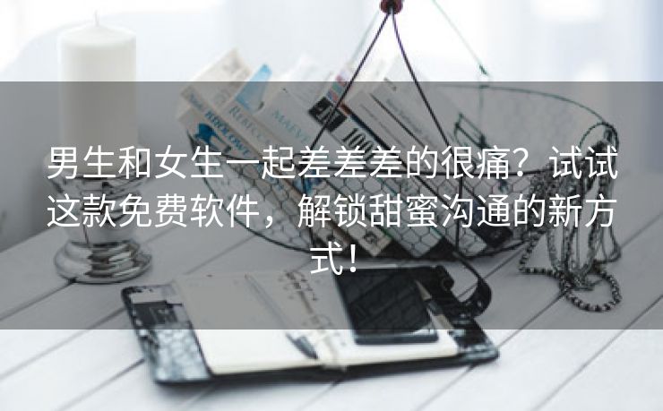 男生和女生一起差差差的很痛？试试这款免费软件，解锁甜蜜沟通的新方式！