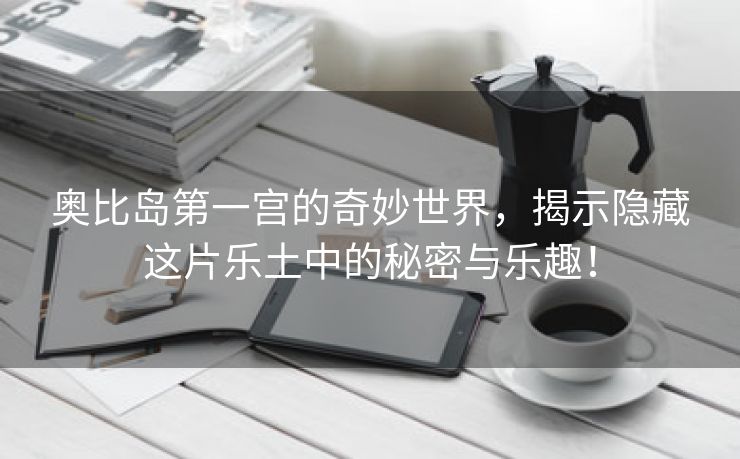 奥比岛第一宫的奇妙世界，揭示隐藏这片乐土中的秘密与乐趣！