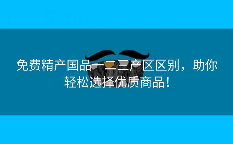免费精产国品一二三产区区别，助你轻松选择优质商品！