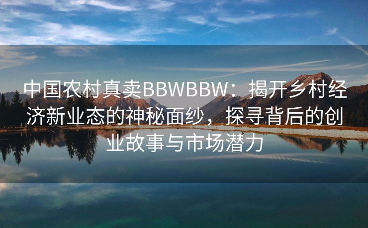 中国农村真卖BBWBBW：揭开乡村经济新业态的神秘面纱，探寻背后的创业故事与市场潜力
