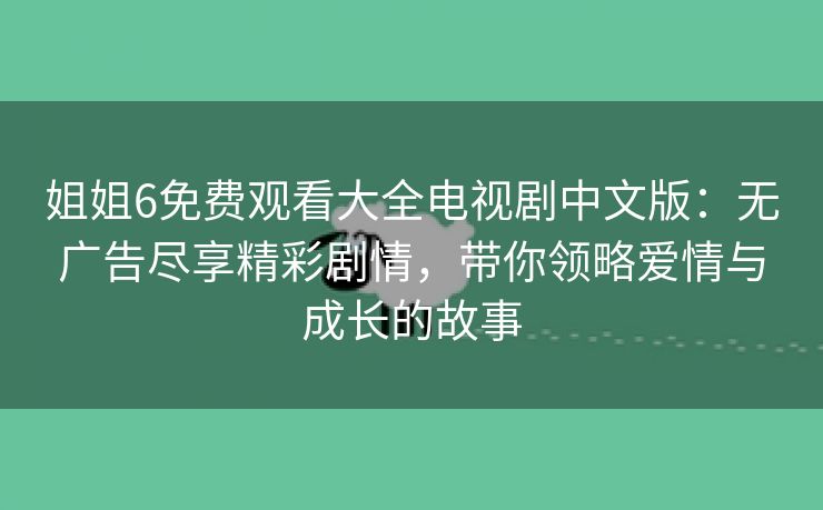 姐姐6免费观看大全电视剧中文版：无广告尽享精彩剧情，带你领略爱情与成长的故事