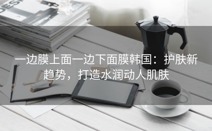 一边膜上面一边下面膜韩国：护肤新趋势，打造水润动人肌肤