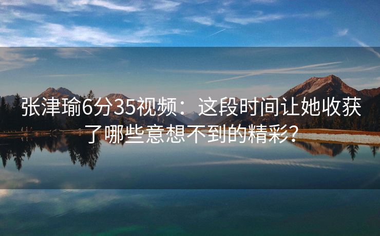 张津瑜6分35视频：这段时间让她收获了哪些意想不到的精彩？