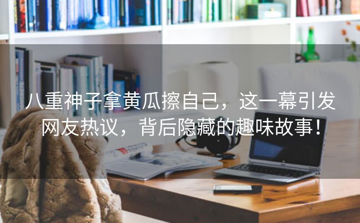 八重神子拿黄瓜擦自己，这一幕引发网友热议，背后隐藏的趣味故事！