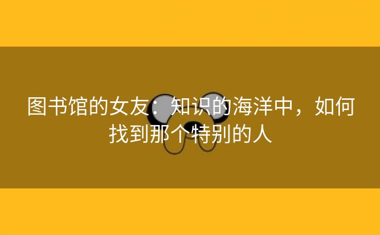 图书馆的女友：知识的海洋中，如何找到那个特别的人