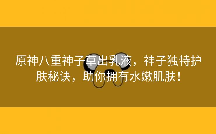 原神八重神子草出乳液，神子独特护肤秘诀，助你拥有水嫩肌肤！
