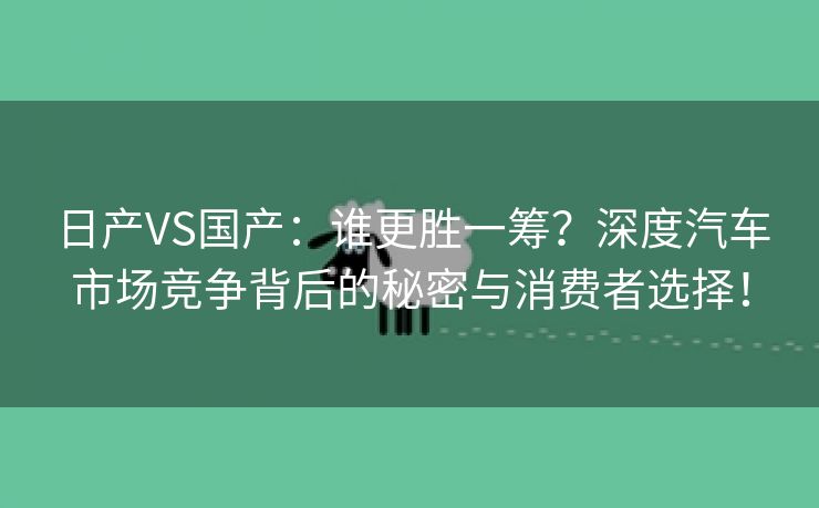 日产VS国产：谁更胜一筹？深度汽车市场竞争背后的秘密与消费者选择！