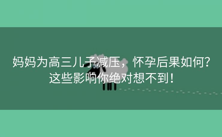 妈妈为高三儿子减压，怀孕后果如何？这些影响你绝对想不到！