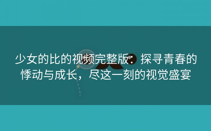 少女的比的视频完整版：探寻青春的悸动与成长，尽这一刻的视觉盛宴