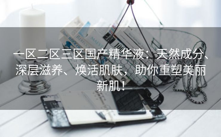 一区二区三区国产精华液：天然成分、深层滋养、焕活肌肤，助你重塑美丽新肌！