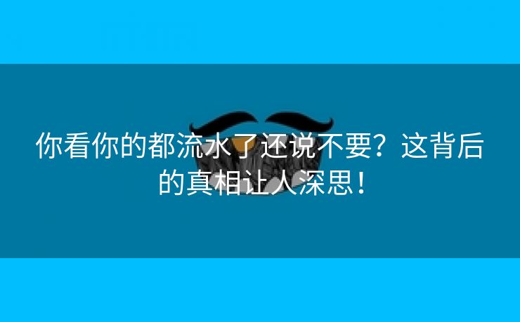 你看你的都流水了还说不要？这背后的真相让人深思！