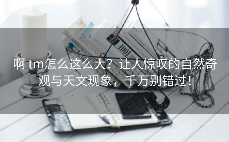 啊 tm怎么这么大？让人惊叹的自然奇观与天文现象，千万别错过！