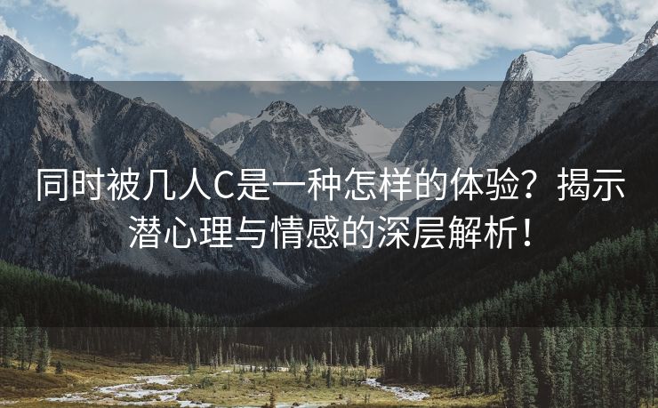 同时被几人C是一种怎样的体验？揭示潜心理与情感的深层解析！