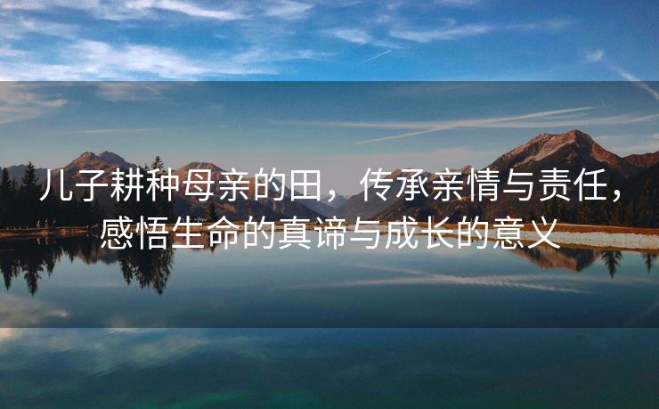 儿子耕种母亲的田，传承亲情与责任，感悟生命的真谛与成长的意义