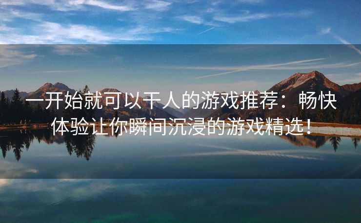 一开始就可以干人的游戏推荐：畅快体验让你瞬间沉浸的游戏精选！