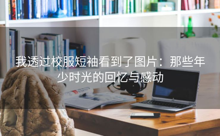 我透过校服短袖看到了图片：那些年少时光的回忆与感动