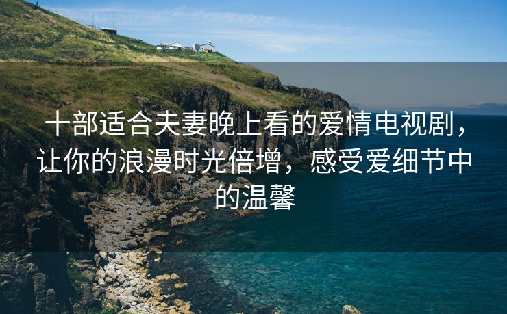 十部适合夫妻晚上看的爱情电视剧，让你的浪漫时光倍增，感受爱细节中的温馨
