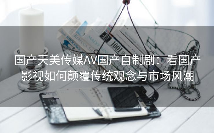 国产天美传媒AV国产自制剧：看国产影视如何颠覆传统观念与市场风潮