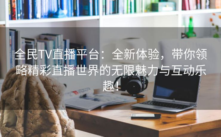 全民TV直播平台：全新体验，带你领略精彩直播世界的无限魅力与互动乐趣！