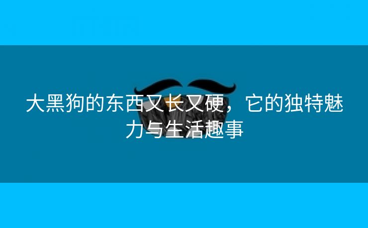 大黑狗的东西又长又硬，它的独特魅力与生活趣事