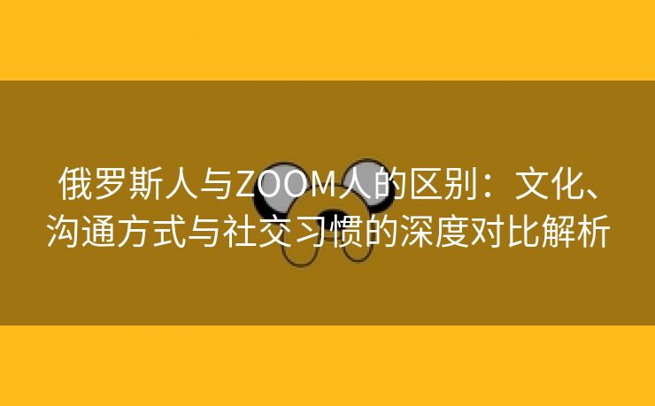 俄罗斯人与ZOOM人的区别：文化、沟通方式与社交习惯的深度对比解析