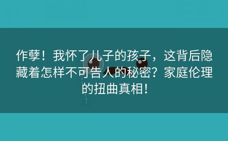 作孽！我怀了儿子的孩子，这背后隐藏着怎样不可告人的秘密？家庭伦理的扭曲真相！