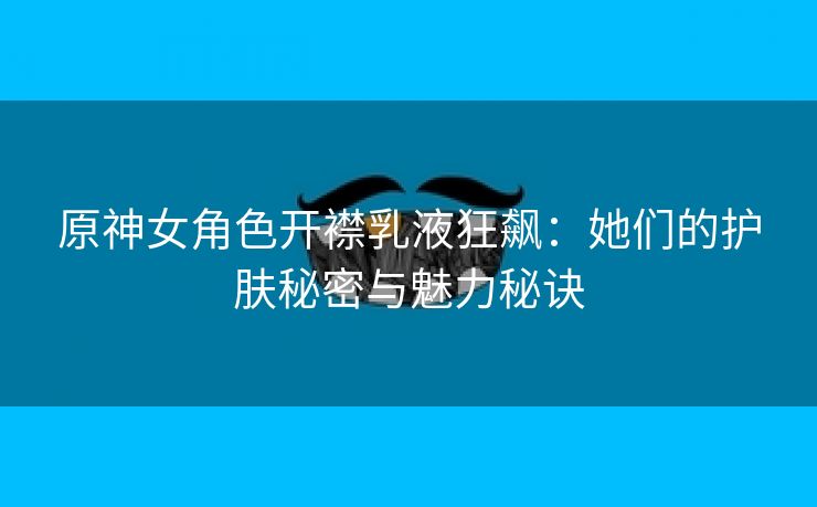 原神女角色开襟乳液狂飙：她们的护肤秘密与魅力秘诀
