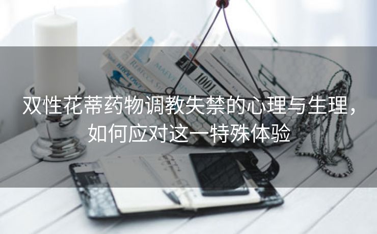 双性花蒂药物调教失禁的心理与生理，如何应对这一特殊体验