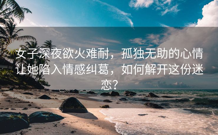 女子深夜欲火难耐，孤独无助的心情让她陷入情感纠葛，如何解开这份迷恋？