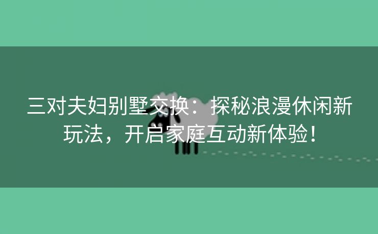 三对夫妇别墅交换：探秘浪漫休闲新玩法，开启家庭互动新体验！