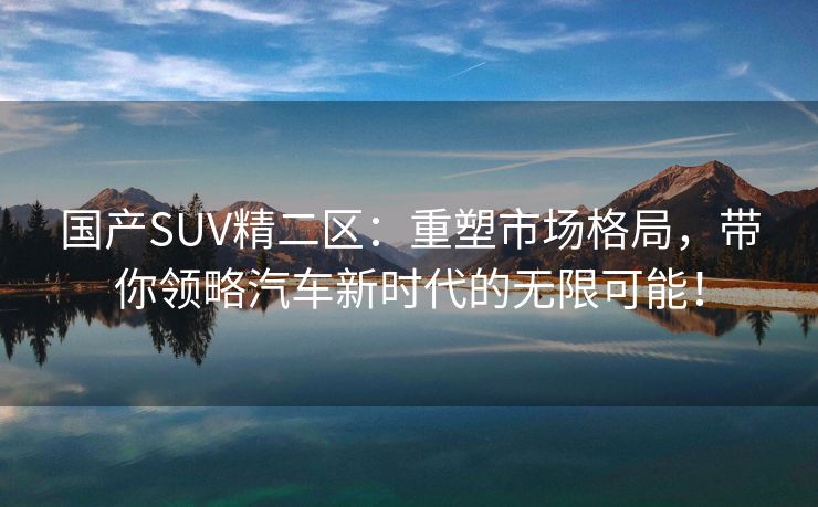 国产SUV精二区：重塑市场格局，带你领略汽车新时代的无限可能！