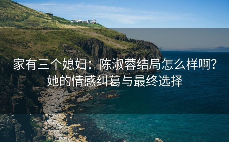 家有三个媳妇：陈淑蓉结局怎么样啊？她的情感纠葛与最终选择