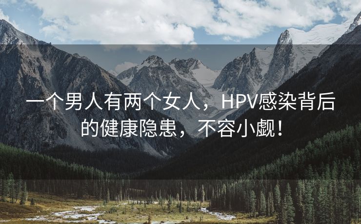 一个男人有两个女人，HPV感染背后的健康隐患，不容小觑！