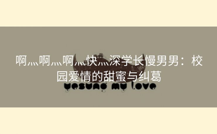 啊灬啊灬啊灬快灬深学长慢男男：校园爱情的甜蜜与纠葛