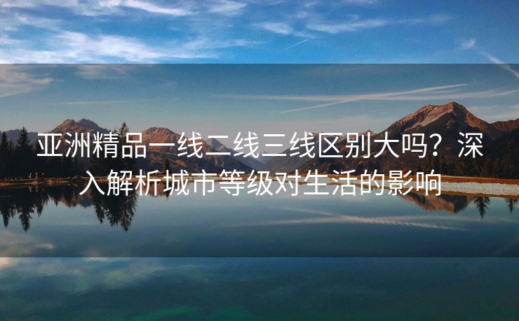 亚洲精品一线二线三线区别大吗？深入解析城市等级对生活的影响