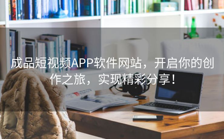 成品短视频APP软件网站，开启你的创作之旅，实现精彩分享！