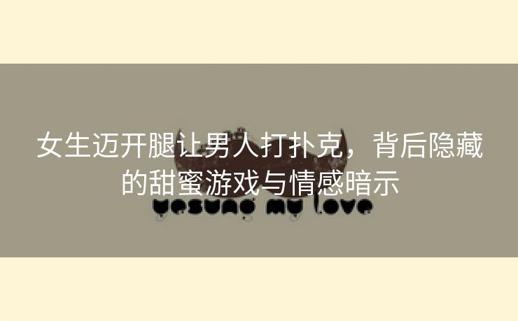 女生迈开腿让男人打扑克，背后隐藏的甜蜜游戏与情感暗示