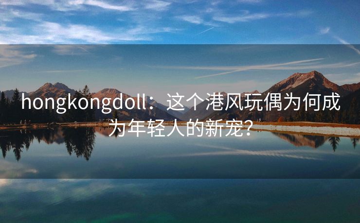 hongkongdoll：这个港风玩偶为何成为年轻人的新宠？