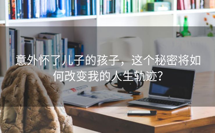 意外怀了儿子的孩子，这个秘密将如何改变我的人生轨迹？