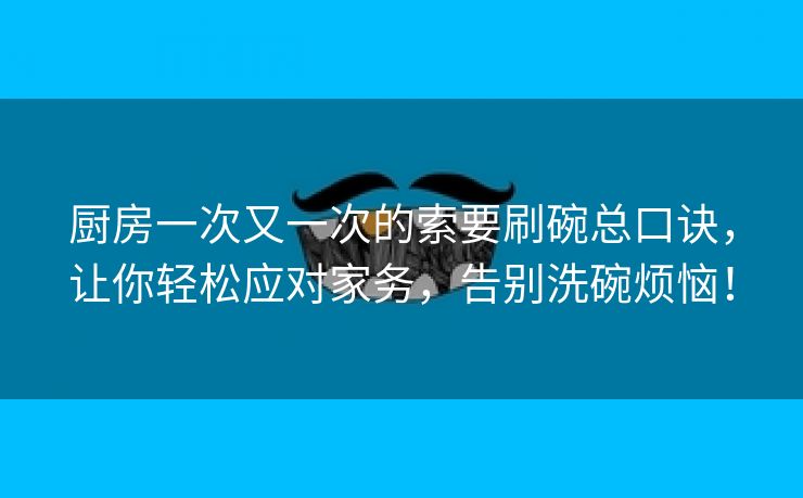 厨房一次又一次的索要刷碗总口诀，让你轻松应对家务，告别洗碗烦恼！