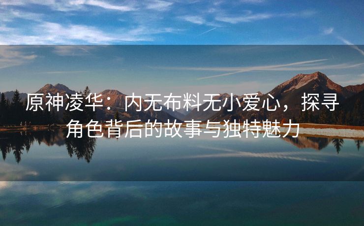 原神凌华：内无布料无小爱心，探寻角色背后的故事与独特魅力
