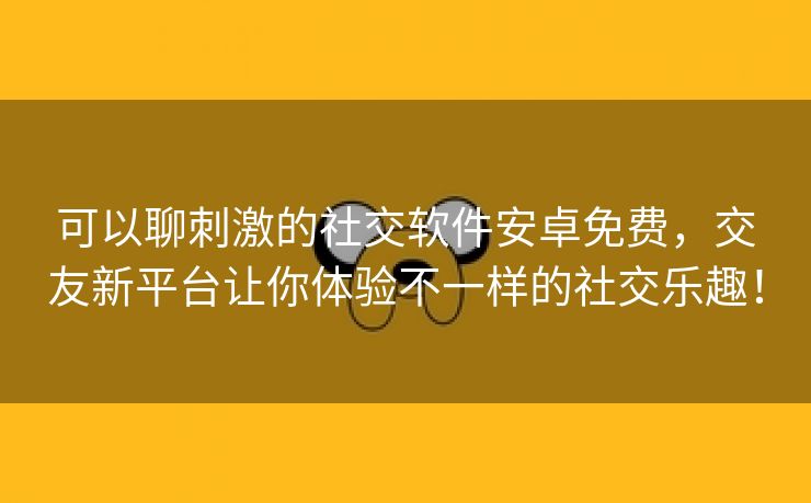 可以聊刺激的社交软件安卓免费，交友新平台让你体验不一样的社交乐趣！