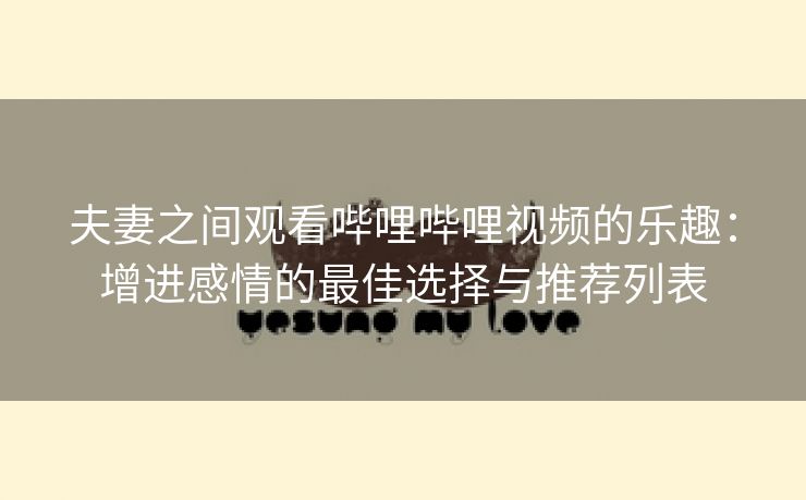夫妻之间观看哔哩哔哩视频的乐趣：增进感情的最佳选择与推荐列表