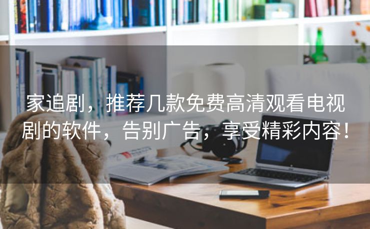 家追剧，推荐几款免费高清观看电视剧的软件，告别广告，享受精彩内容！