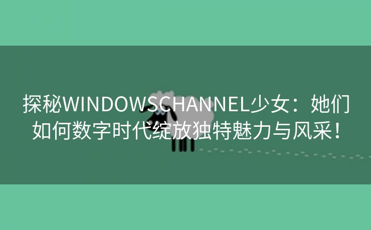 探秘WINDOWSCHANNEL少女：她们如何数字时代绽放独特魅力与风采！
