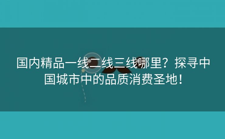 国内精品一线二线三线哪里？探寻中国城市中的品质消费圣地！